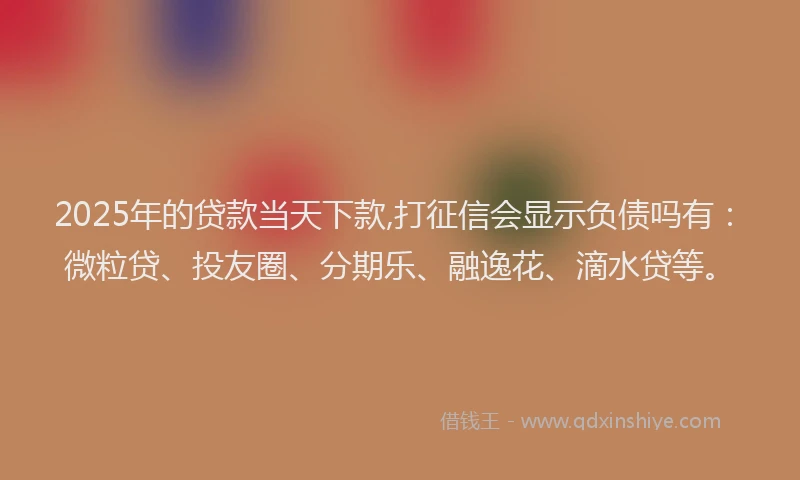 2025年的贷款当天下款,打征信会显示负债吗有：微粒贷、投友圈、分期乐、融逸花、滴水贷等。
