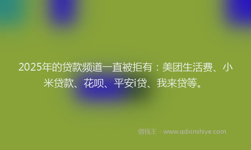 2025年的贷款频道一直被拒有：美团生活费、小米贷款、花呗、平安i贷、我来贷等。