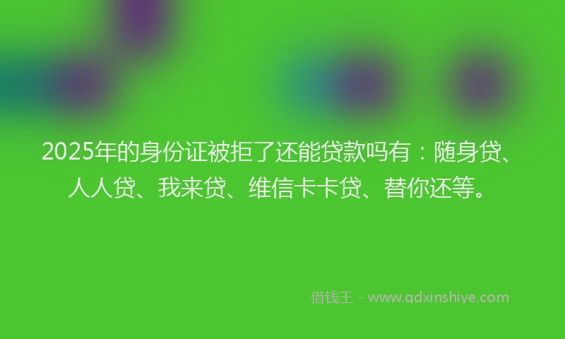 2025年的身份证被拒了还能贷款吗有：随身贷、人人贷、我来贷、维信卡卡贷、替你还等。