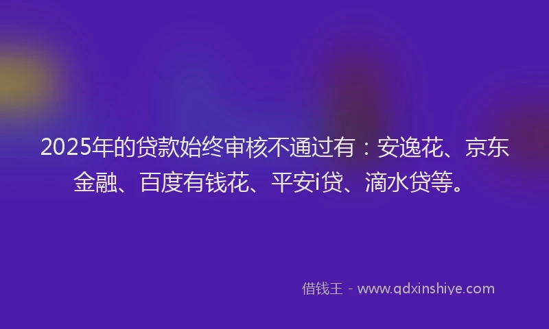 2025年的贷款始终审核不通过有：安逸花、京东金融、百度有钱花、平安i贷、滴水贷等。