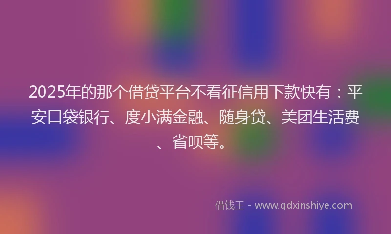 2025年的那个借贷平台不看征信用下款快有：平安口袋银行、度小满金融、随身贷、美团生活费、省呗等。