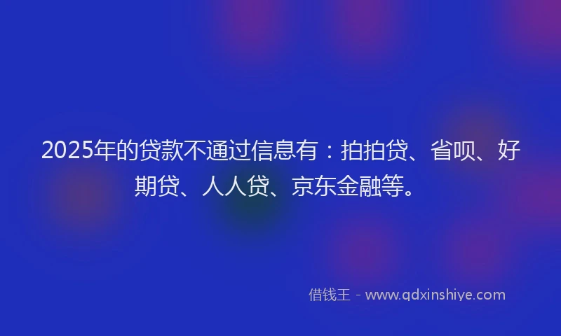 2025年的贷款不通过信息有：拍拍贷、省呗、好期贷、人人贷、京东金融等。