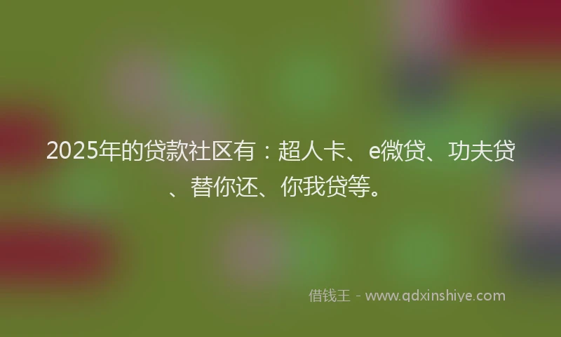 2025年的贷款社区有：超人卡、e微贷、功夫贷、替你还、你我贷等。