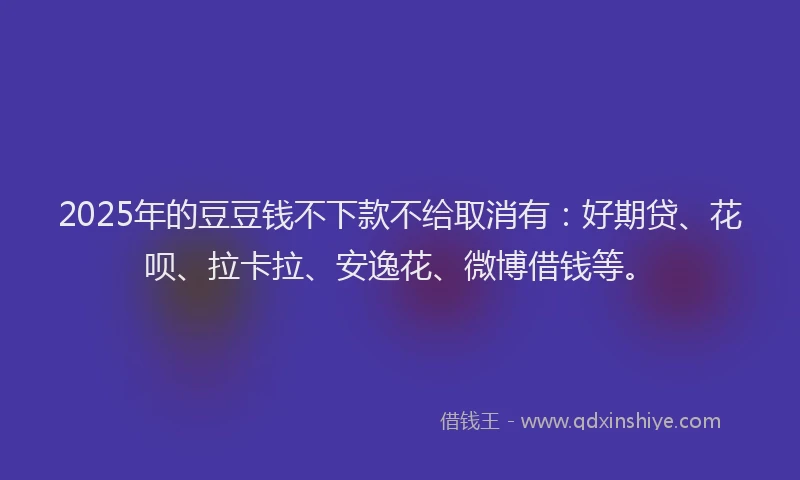2025年的豆豆钱不下款不给取消有：好期贷、花呗、拉卡拉、安逸花、微博借钱等。