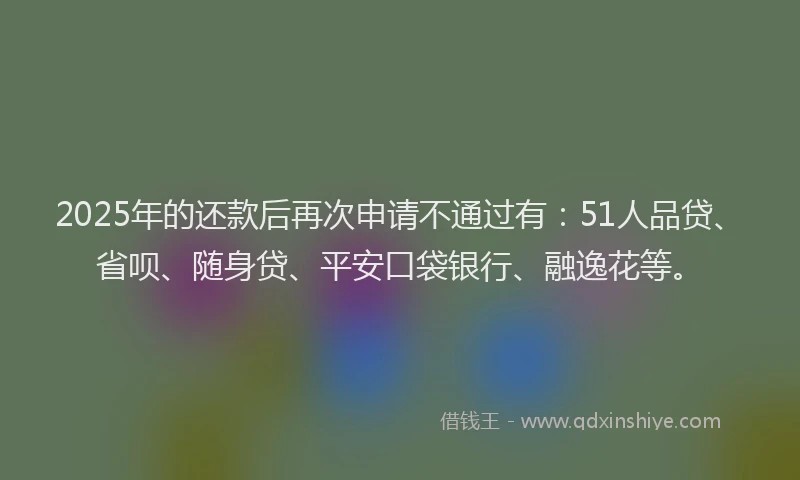2025年的还款后再次申请不通过有：51人品贷、省呗、随身贷、平安口袋银行、融逸花等。