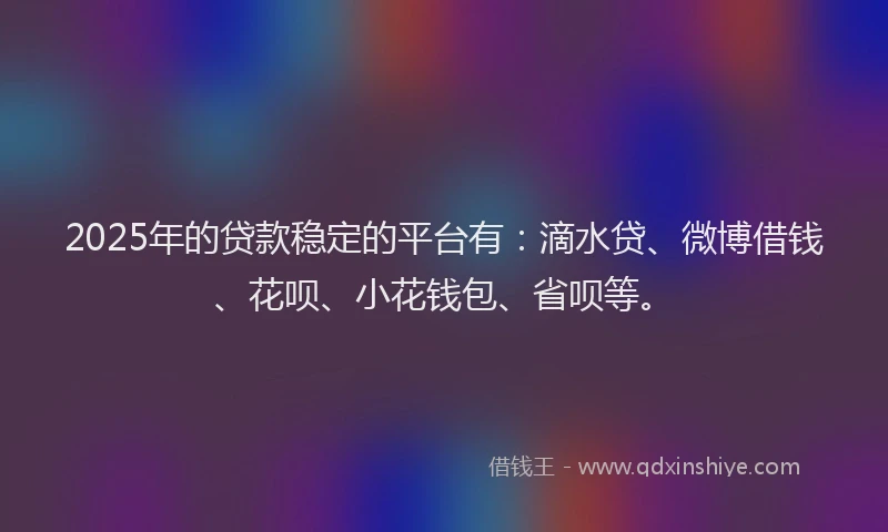 2025年的贷款稳定的平台有：滴水贷、微博借钱、花呗、小花钱包、省呗等。
