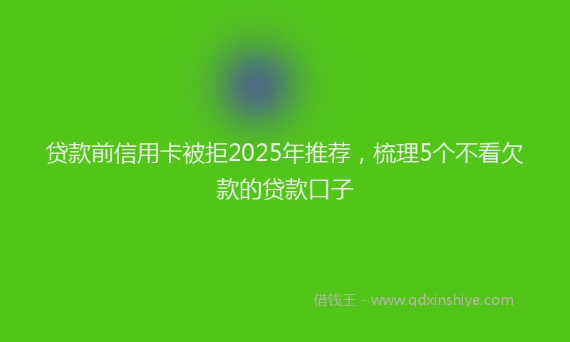 贷款前信用卡被拒2025年推荐，梳理5个不看欠款的贷款口子