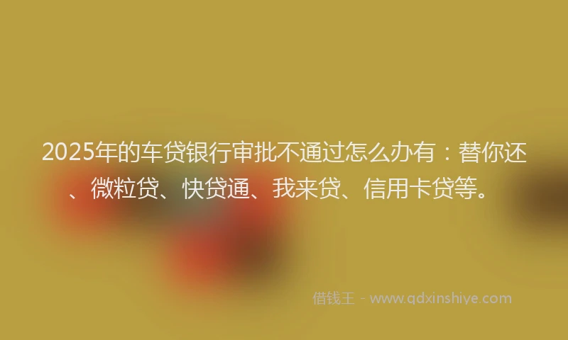 2025年的车贷银行审批不通过怎么办有：替你还、微粒贷、快贷通、我来贷、信用卡贷等。