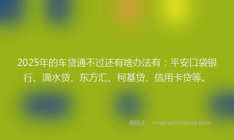 2025年的车贷通不过还有啥办法有：平安口袋银行、滴水贷、东方汇、柯基贷、信用卡贷等。