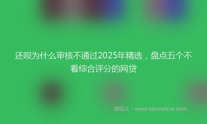 还呗为什么审核不通过2025年精选，盘点五个不看综合评分的网贷