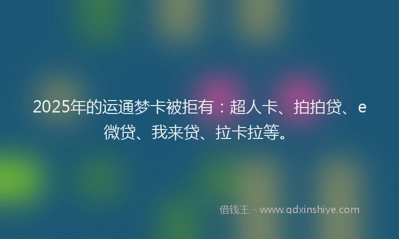 2025年的运通梦卡被拒有：超人卡、拍拍贷、e微贷、我来贷、拉卡拉等。