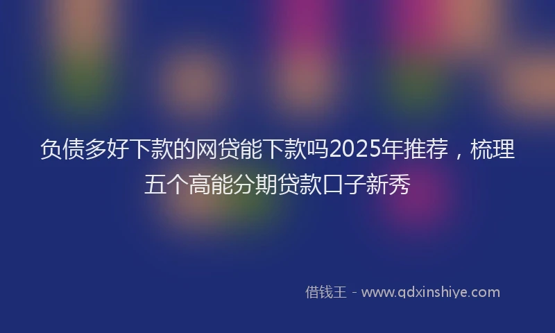 负债多好下款的网贷能下款吗2025年推荐，梳理五个高能分期贷款口子新秀