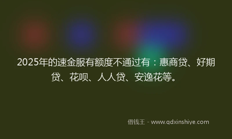 2025年的速金服有额度不通过有：惠商贷、好期贷、花呗、人人贷、安逸花等。