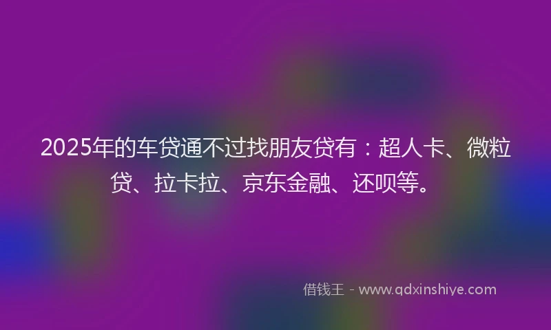 2025年的车贷通不过找朋友贷有：超人卡、微粒贷、拉卡拉、京东金融、还呗等。