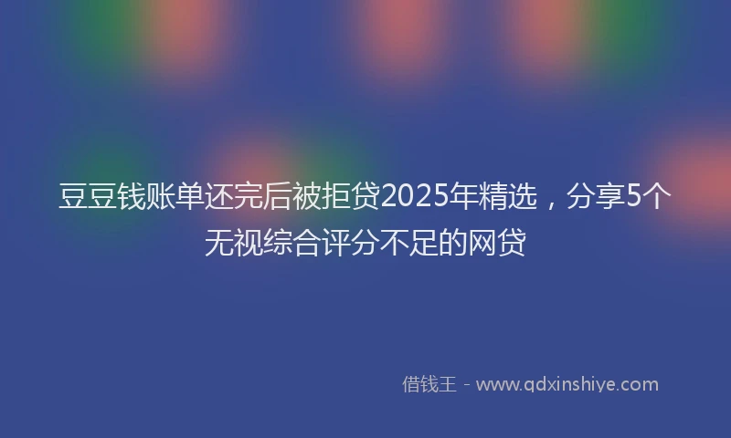 豆豆钱账单还完后被拒贷2025年精选，分享5个无视综合评分不足的网贷