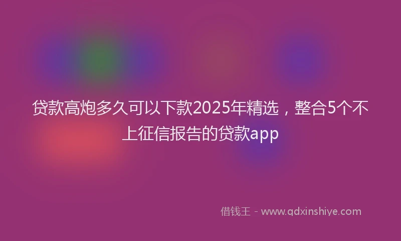 贷款高炮多久可以下款2025年精选，整合5个不上征信报告的贷款app