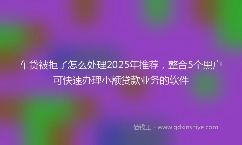 车贷被拒了怎么处理2025年推荐，整合5个黑户可快速办理小额贷款业务的软件