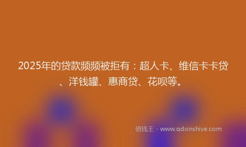 2025年的贷款频频被拒有：超人卡、维信卡卡贷、洋钱罐、惠商贷、花呗等。
