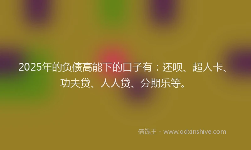 2025年的负债高能下的口子有：还呗、超人卡、功夫贷、人人贷、分期乐等。
