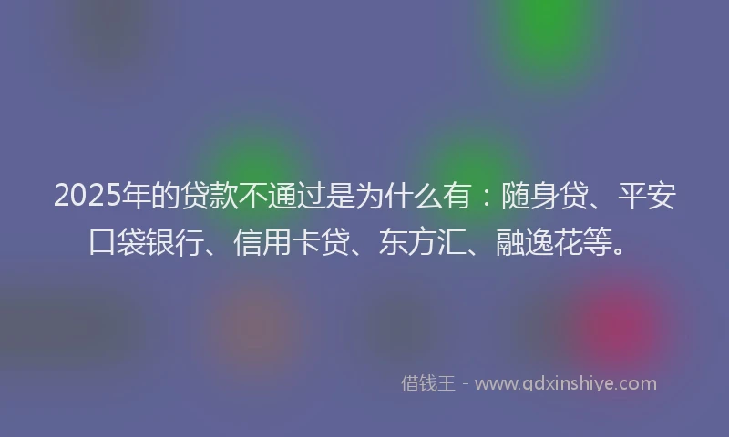 2025年的贷款不通过是为什么有：随身贷、平安口袋银行、信用卡贷、东方汇、融逸花等。