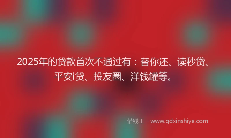 2025年的贷款首次不通过有：替你还、读秒贷、平安i贷、投友圈、洋钱罐等。