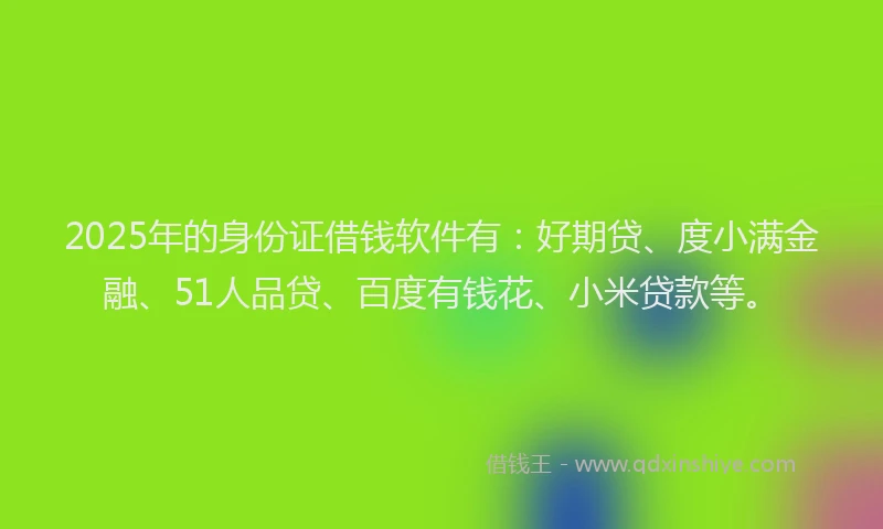 2025年的身份证借钱软件有：好期贷、度小满金融、51人品贷、百度有钱花、小米贷款等。
