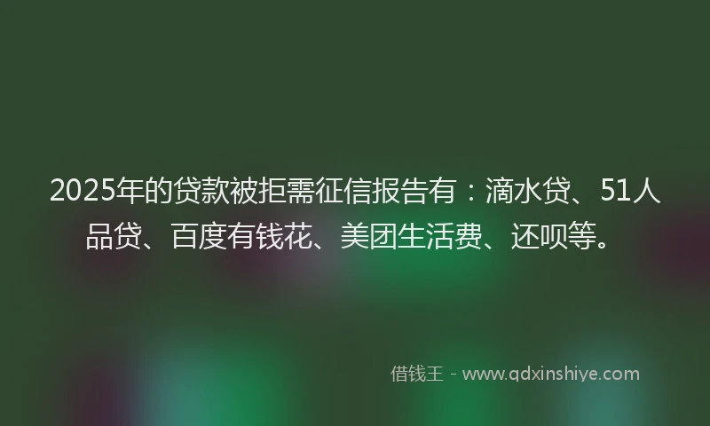2025年的贷款被拒需征信报告有：滴水贷、51人品贷、百度有钱花、美团生活费、还呗等。