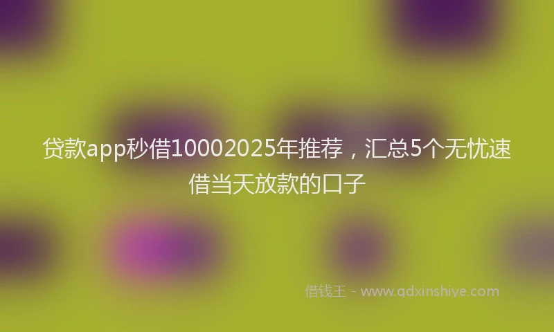 贷款app秒借10002025年推荐，汇总5个无忧速借当天放款的口子
