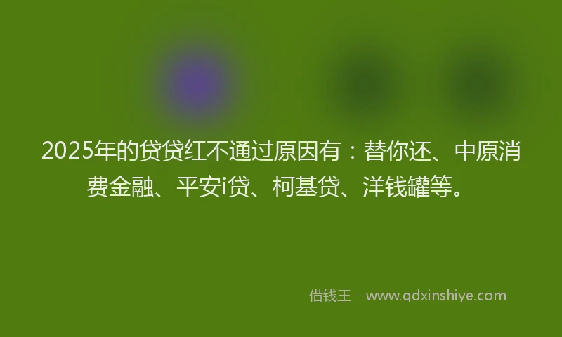 2025年的贷贷红不通过原因有：替你还、中原消费金融、平安i贷、柯基贷、洋钱罐等。