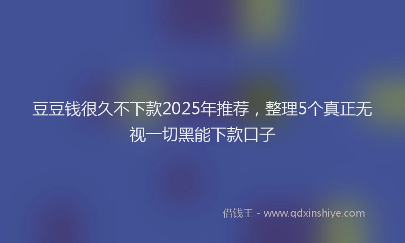 豆豆钱很久不下款2025年推荐，整理5个真正无视一切黑能下款口子