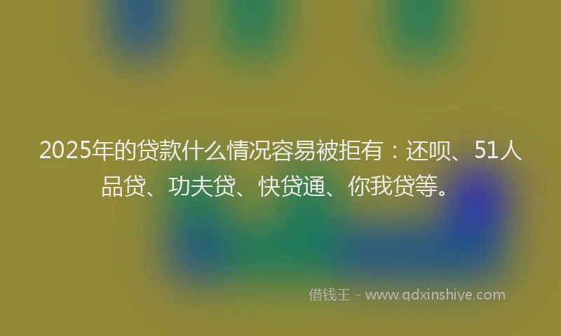 2025年的贷款什么情况容易被拒有：还呗、51人品贷、功夫贷、快贷通、你我贷等。