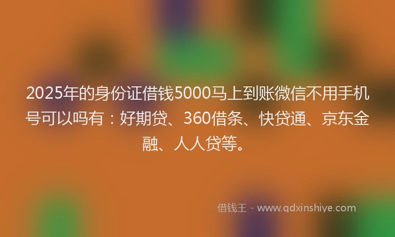 2025年的身份证借钱5000马上到账微信不用手机号可以吗有：好期贷、360借条、快贷通、京东金融、人人贷等。