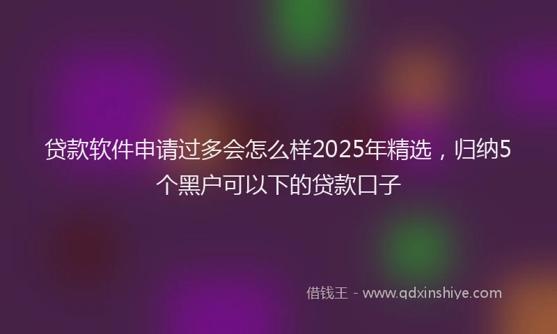 贷款软件申请过多会怎么样2025年精选，归纳5个黑户可以下的贷款口子