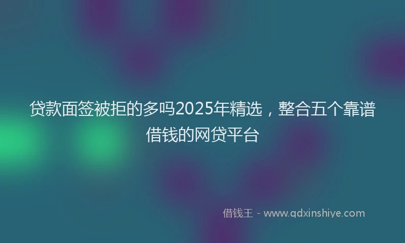 贷款面签被拒的多吗2025年精选，整合五个靠谱借钱的网贷平台