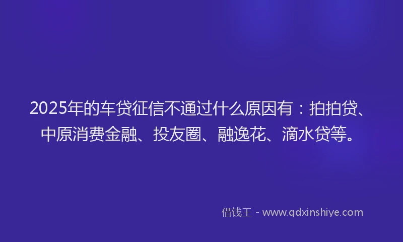 2025年的车贷征信不通过什么原因有：拍拍贷、中原消费金融、投友圈、融逸花、滴水贷等。