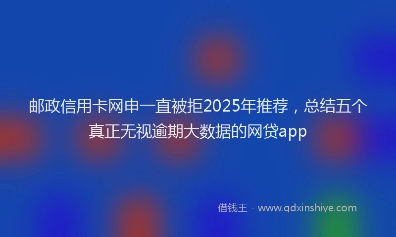 邮政信用卡网申一直被拒2025年推荐，总结五个真正无视逾期大数据的网贷app