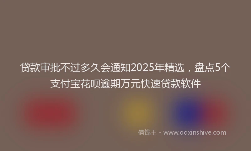 贷款审批不过多久会通知2025年精选，盘点5个支付宝花呗逾期万元快速贷款软件