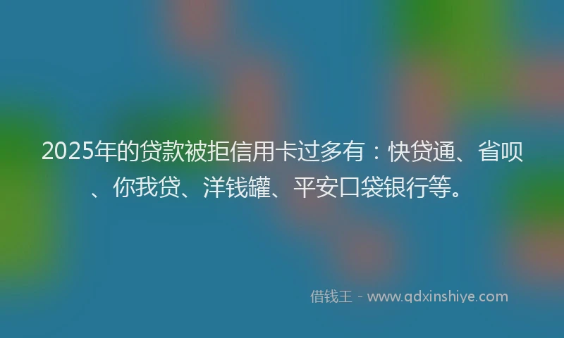2025年的贷款被拒信用卡过多有：快贷通、省呗、你我贷、洋钱罐、平安口袋银行等。