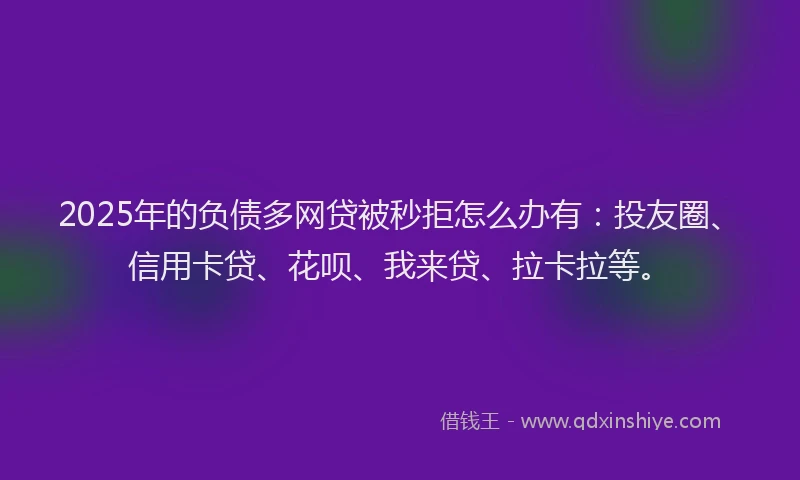 2025年的负债多网贷被秒拒怎么办有：投友圈、信用卡贷、花呗、我来贷、拉卡拉等。
