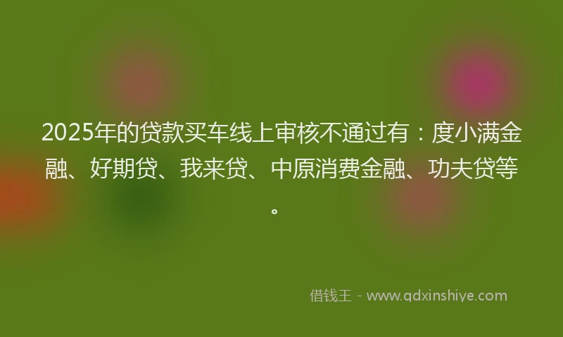 2025年的贷款买车线上审核不通过有：度小满金融、好期贷、我来贷、中原消费金融、功夫贷等。