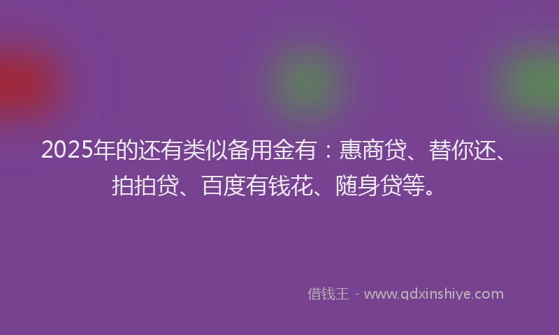 2025年的还有类似备用金有：惠商贷、替你还、拍拍贷、百度有钱花、随身贷等。