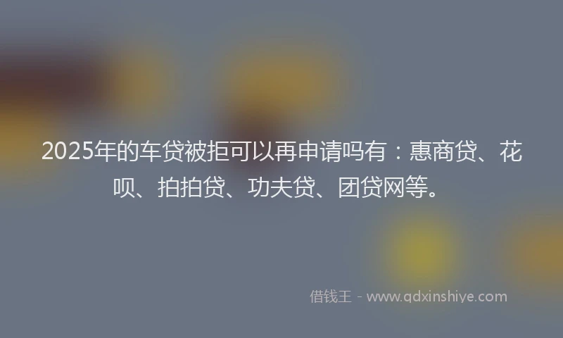 2025年的车贷被拒可以再申请吗有：惠商贷、花呗、拍拍贷、功夫贷、团贷网等。