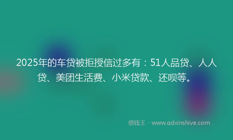 2025年的车贷被拒授信过多有：51人品贷、人人贷、美团生活费、小米贷款、还呗等。
