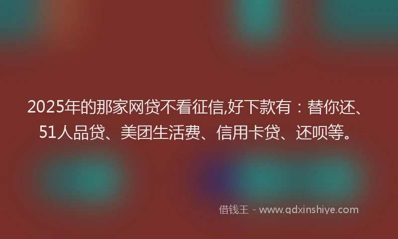 2025年的那家网贷不看征信,好下款有：替你还、51人品贷、美团生活费、信用卡贷、还呗等。