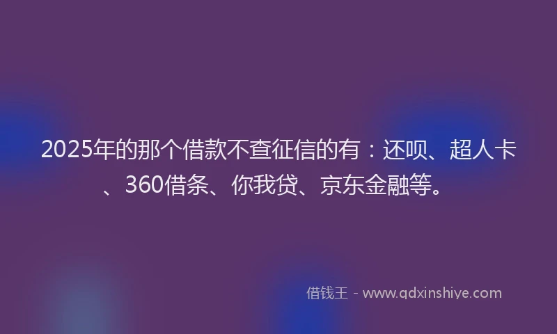 2025年的那个借款不查征信的有：还呗、超人卡、360借条、你我贷、京东金融等。