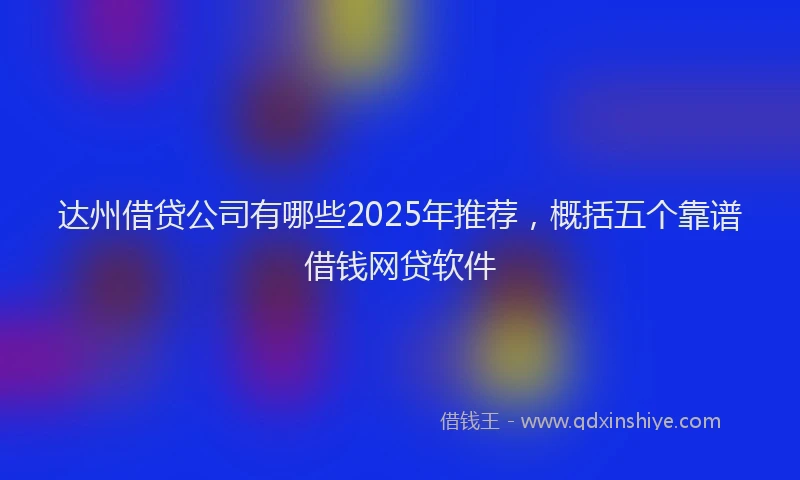 达州借贷公司有哪些2025年推荐，概括五个靠谱借钱网贷软件
