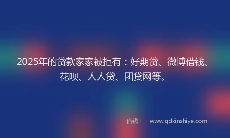 2025年的贷款家家被拒有：好期贷、微博借钱、花呗、人人贷、团贷网等。