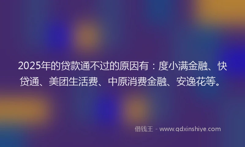 2025年的贷款通不过的原因有：度小满金融、快贷通、美团生活费、中原消费金融、安逸花等。