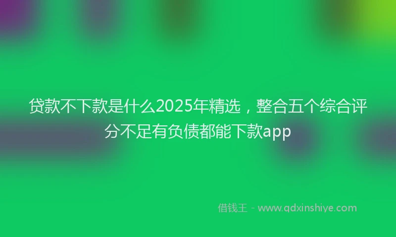 贷款不下款是什么2025年精选，整合五个综合评分不足有负债都能下款app