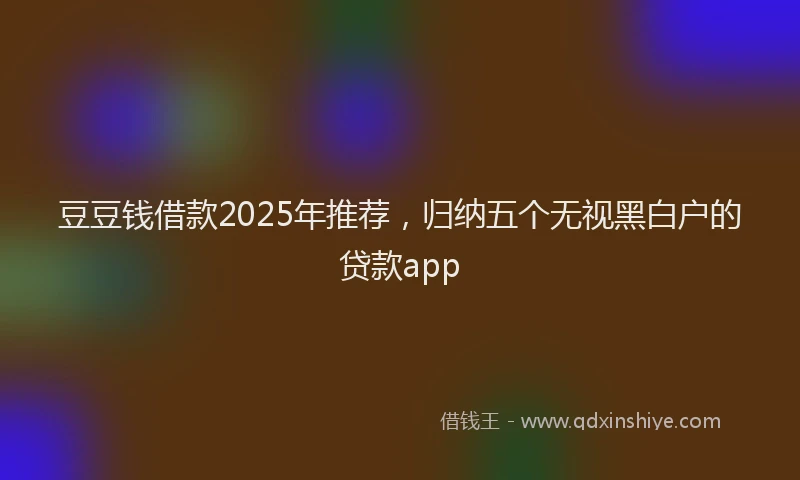 豆豆钱借款2025年推荐，归纳五个无视黑白户的贷款app